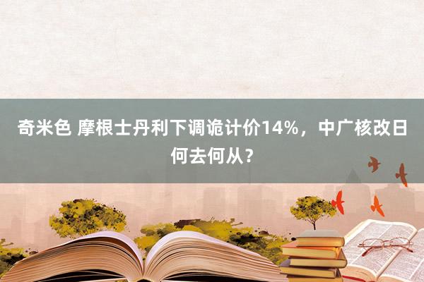 奇米色 摩根士丹利下调诡计价14%，中广核改日何去何从？