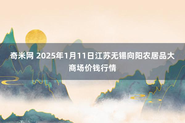 奇米网 2025年1月11日江苏无锡向阳农居品大商场价钱行情