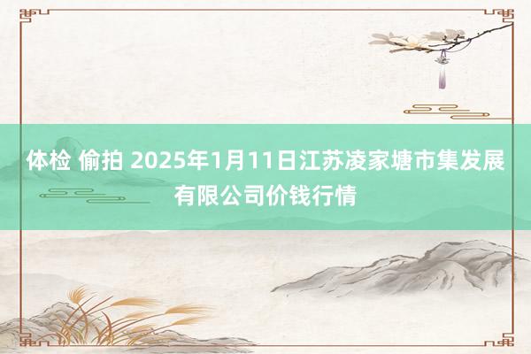 体检 偷拍 2025年1月11日江苏凌家塘市集发展有限公司价钱行情