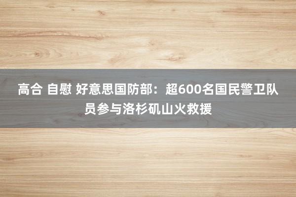 高合 自慰 好意思国防部：超600名国民警卫队员参与洛杉矶山火救援