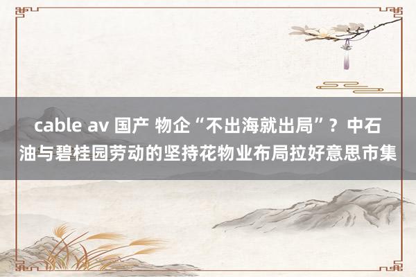 cable av 国产 物企“不出海就出局”？中石油与碧桂园劳动的坚持花物业布局拉好意思市集