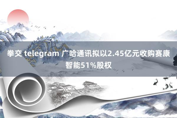 拳交 telegram 广哈通讯拟以2.45亿元收购赛康智能51%股权