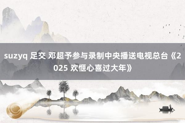 suzyq 足交 邓超予参与录制中央播送电视总台《2025 欢惬心喜过大年》