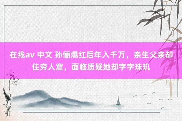 在线av 中文 孙俪爆红后年入千万，亲生父亲却住穷人窟，面临质疑她却字字珠玑