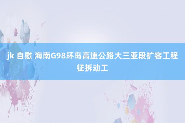 jk 自慰 海南G98环岛高速公路大三亚段扩容工程征拆动工