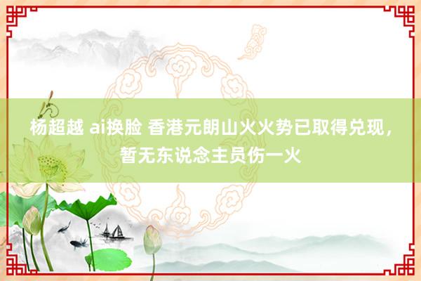 杨超越 ai换脸 香港元朗山火火势已取得兑现，暂无东说念主员伤一火