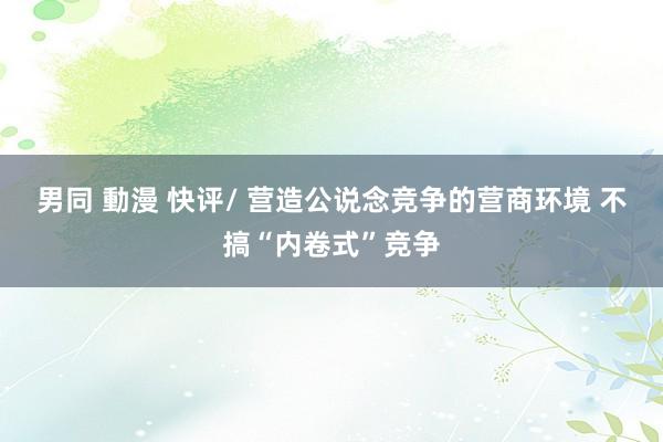 男同 動漫 快评/ 营造公说念竞争的营商环境 不搞“内卷式”竞争