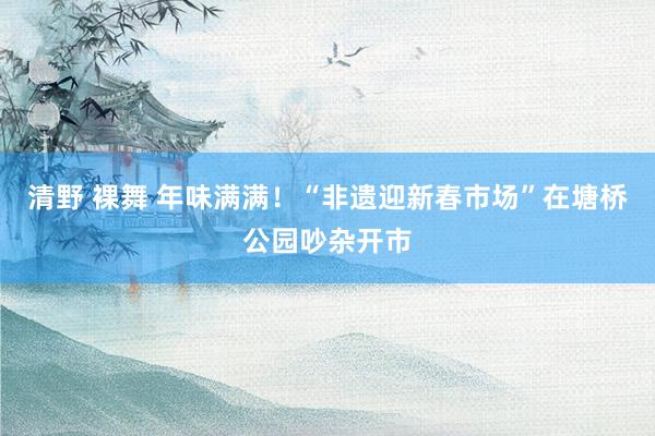 清野 裸舞 年味满满！“非遗迎新春市场”在塘桥公园吵杂开市