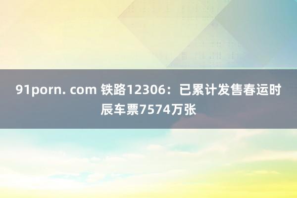 91porn. com 铁路12306：已累计发售春运时辰车票7574万张