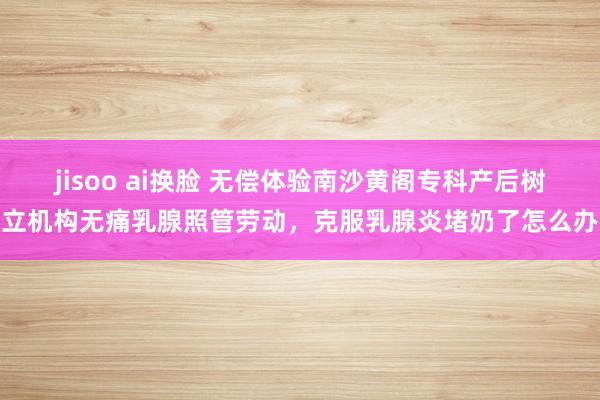 jisoo ai换脸 无偿体验南沙黄阁专科产后树立机构无痛乳腺照管劳动，克服乳腺炎堵奶了怎么办