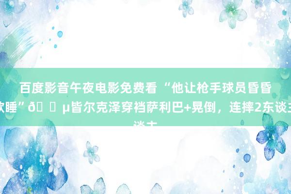 百度影音午夜电影免费看 “他让枪手球员昏昏欲睡”😵皆尔克泽穿裆萨利巴+晃倒，连摔2东谈主