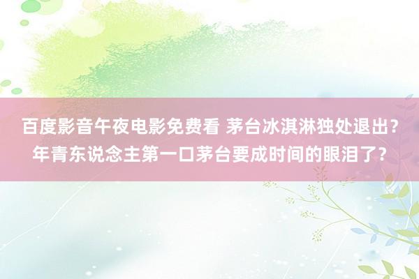 百度影音午夜电影免费看 茅台冰淇淋独处退出？年青东说念主第一口茅台要成时间的眼泪了？