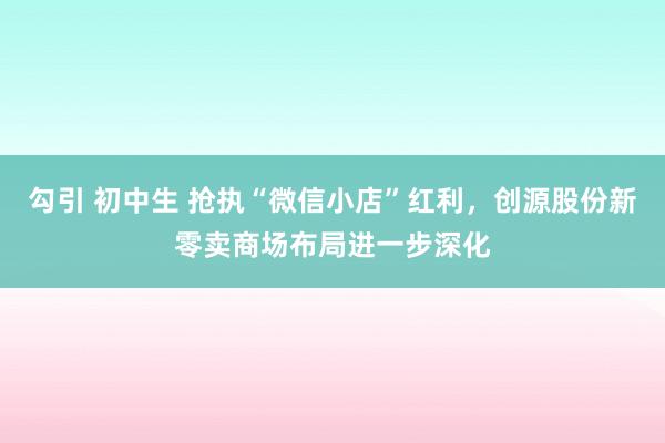 勾引 初中生 抢执“微信小店”红利，创源股份新零卖商场布局进一步深化