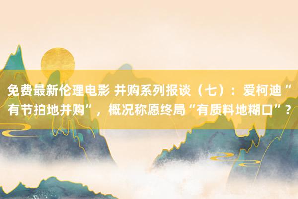 免费最新伦理电影 并购系列报谈（七）：爱柯迪“有节拍地并购”，概况称愿终局“有质料地糊口”？