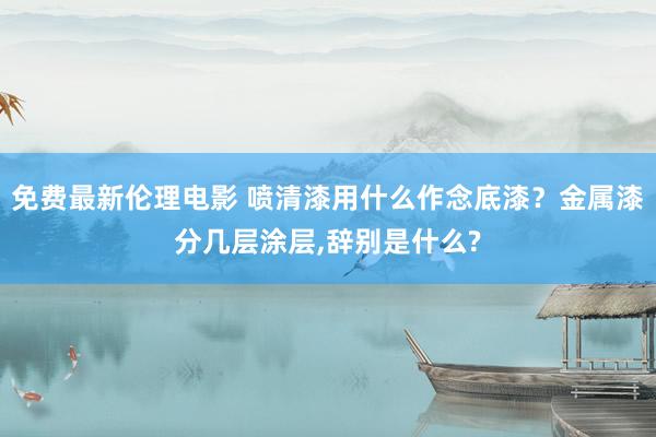 免费最新伦理电影 喷清漆用什么作念底漆？金属漆分几层涂层，辞别是什么?