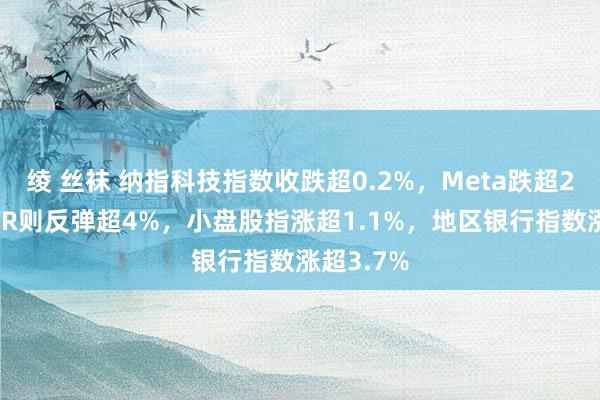 绫 丝袜 纳指科技指数收跌超0.2%，Meta跌超2%，MSTR则反弹超4%，小盘股指涨超1.1%，地区银行指数涨超3.7%