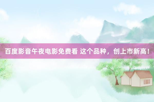 百度影音午夜电影免费看 这个品种，创上市新高！