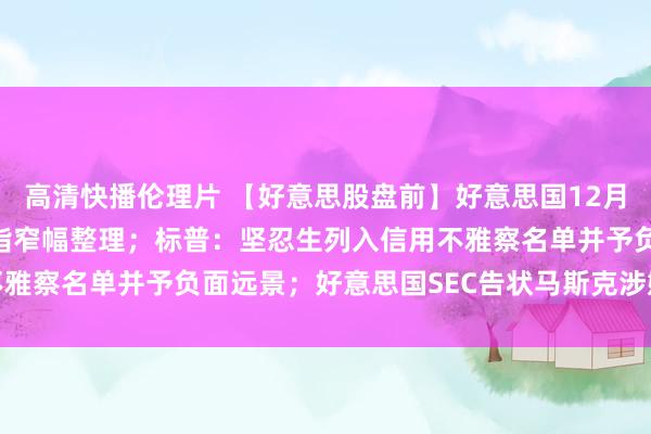 高清快播伦理片 【好意思股盘前】好意思国12月CPI今晚发布，三大期指窄幅整理；标普：坚忍生列入信用不雅察名单并予负面远景；好意思国SEC告状马斯克涉嫌证券违纪