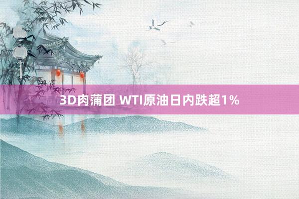 3D肉蒲团 WTI原油日内跌超1%