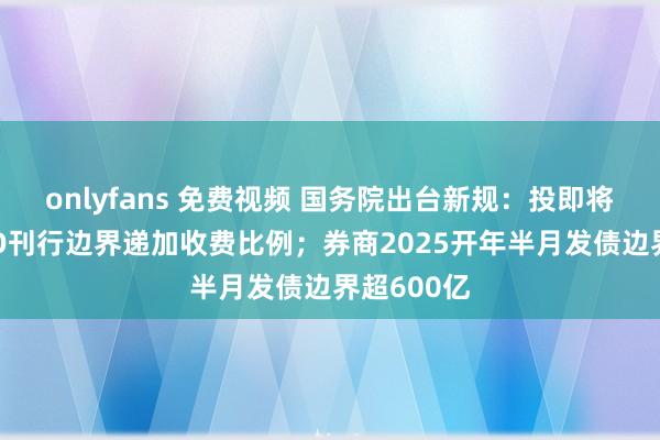 onlyfans 免费视频 国务院出台新规：投即将不得按IPO刊行边界递加收费比例；券商2025开年半月发债边界超600亿