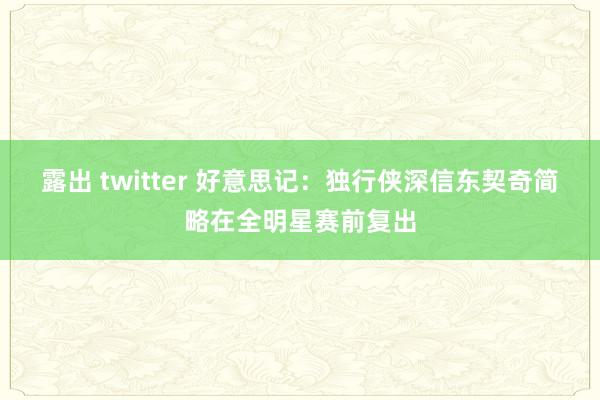 露出 twitter 好意思记：独行侠深信东契奇简略在全明星赛前复出