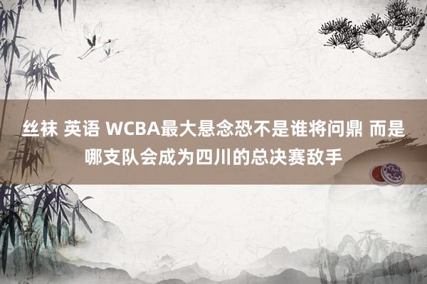 丝袜 英语 WCBA最大悬念恐不是谁将问鼎 而是哪支队会成为四川的总决赛敌手