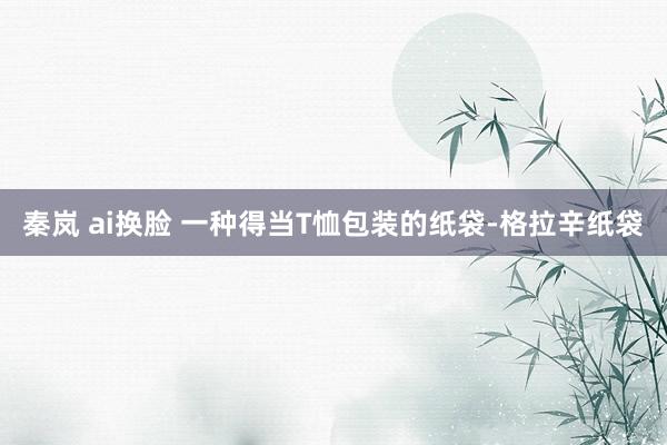 秦岚 ai换脸 一种得当T恤包装的纸袋-格拉辛纸袋