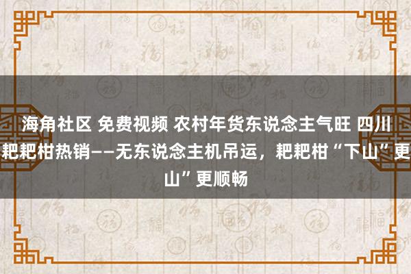 海角社区 免费视频 农村年货东说念主气旺 四川眉山耙耙柑热销——无东说念主机吊运，耙耙柑“下山”更顺畅