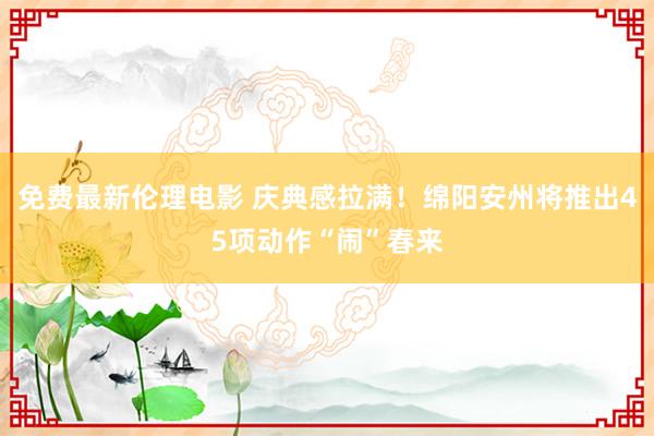 免费最新伦理电影 庆典感拉满！绵阳安州将推出45项动作“闹”春来