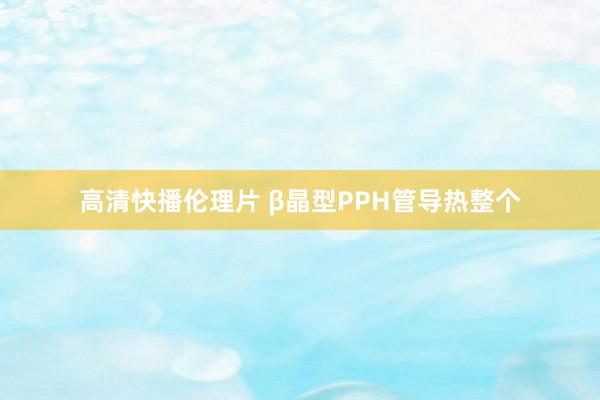 高清快播伦理片 β晶型PPH管导热整个